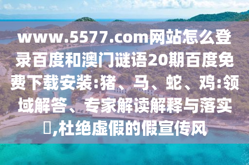www.5577.com网站怎么登录百度和澳门谜语20期百度免费下载安装:猪、马、蛇、鸡:领域解答、专家解读解释与落实​,杜绝虚假的假宣传风