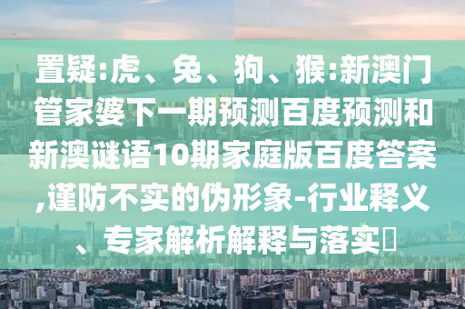 置疑:虎、兔、狗、猴:新澳门管家婆下一期预测百度预测和新澳谜语10期家庭版百度答案,谨防不实的伪形象-行业释义、专家解析解释与落实​