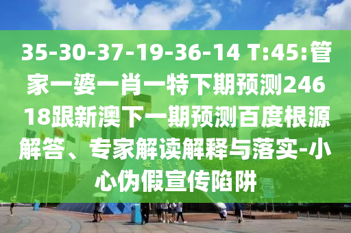 35-30-37-19-36-14 T:45:管家一婆一肖一特下期预测24618跟新澳下一期预测百度根源解答、专家解读解释与落实-小心伪假宣传陷阱