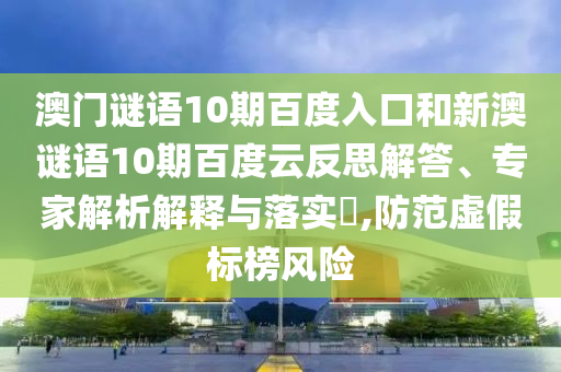 澳门谜语10期百度入口和新澳谜语10期百度云反思解答、专家解析解释与落实​,防范虚假标榜风险