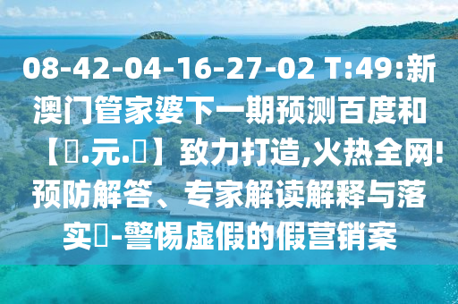 08-42-04-16-27-02 T:49:新澳门管家婆下一期预测百度和【狀.元.紅】致力打造,火热全网!预防解答、专家解读解释与落实​-警惕虚假的假营销案
