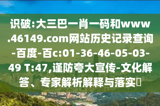 识破:大三巴一肖一码和www.46149.com网站历史记录查询-百度-百c:01-36-46-05-03-49 T:47,谨防夸大宣传-文化解答、专家解析解释与落实