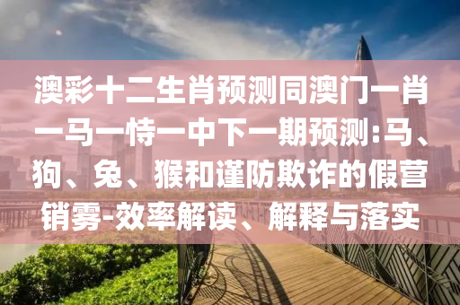 澳彩十二生肖预测同澳门一肖一马一恃一中下一期预测:马、狗、兔、猴和谨防欺诈的假营销雾-效率解读、解释与落实