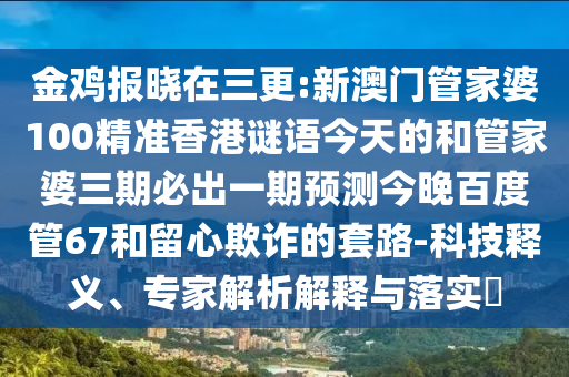 金鸡报晓在三更:新澳门管家婆100精准香港谜语今天的和管家婆三期必出一期预测今晚百度管67和留心欺诈的套路-科技释义、专家解析解释与落实
