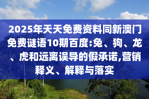 2025年天天免费资料同新澳门免费谜语10期百度:兔、狗、龙、虎和远离误导的假承诺,营销释义、解释与落实