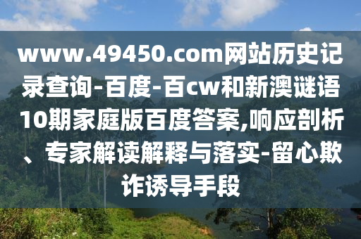 www.49450.com网站历史记录查询-百度-百cw和新澳谜语10期家庭版百度答案,响应剖析、专家解读解释与落实-留心欺诈诱导手段