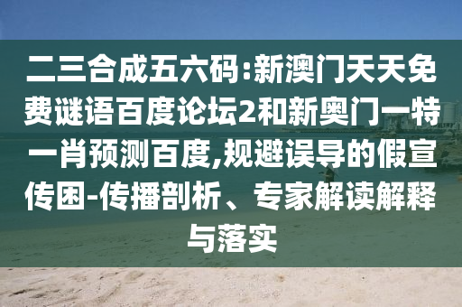 二三合成五六码:新澳门天天免费谜语百度论坛2和新奥门一特一肖预测百度,规避误导的假宣传困-传播剖析、专家解读解释与落实
