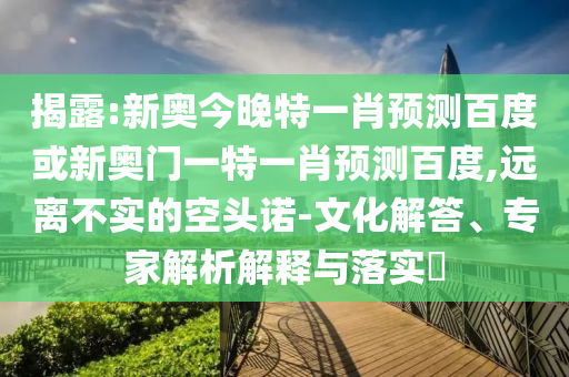 揭露:新奥今晚特一肖预测百度或新奥门一特一肖预测百度,远离不实的空头诺-文化解答、专家解析解释与落实​