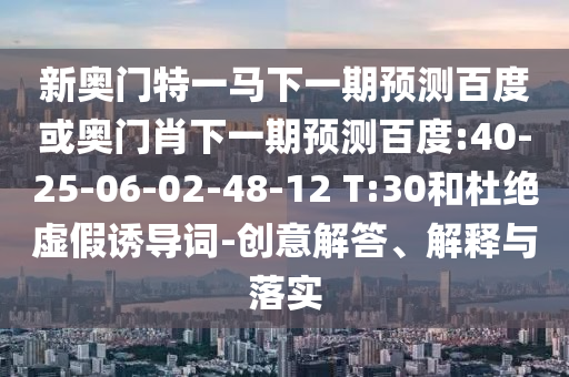 新奥门特一马下一期预测百度或奥门肖下一期预测百度:40-25-06-02-48-12 T:30和杜绝虚假诱导词-创意解答、解释与落实
