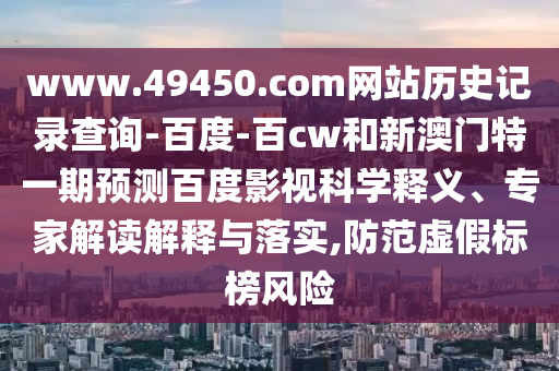 www.49450.com网站历史记录查询-百度-百cw和新澳门特一期预测百度影视科学释义、专家解读解释与落实,防范虚假标榜风险