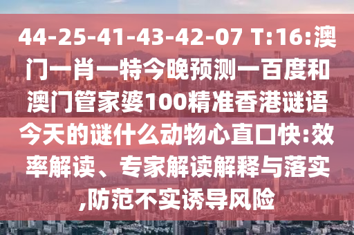 44-25-41-43-42-07 T:16:澳门一肖一特今晚预测一百度和澳门管家婆100精准香港谜语今天的谜什么动物心直口快:效率解读、专家解读解释与落实,防范不实诱导风险