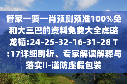 管家一婆一肖预测预准100%免和大三巴的资料免费大全虎略龙韬:24-25-32-16-31-28 T:17详细剖析、专家解读解释与落实​-谨防虚假包装