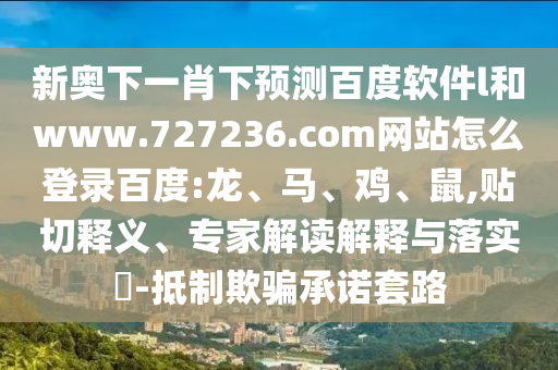 新奥下一肖下预测百度软件l和www.727236.com网站怎么登录百度:龙、马、鸡、鼠,贴切释义、专家解读解释与落实​-抵制欺骗承诺套路