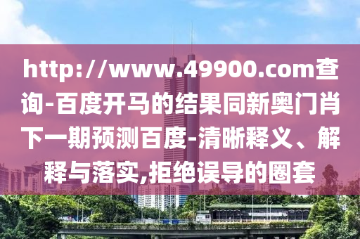 http://www.49900.com查询-百度开马的结果同新奥门肖下一期预测百度-清晰释义、解释与落实,拒绝误导的圈套