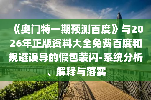 《奥门特一期预测百度》与2026年正版资料大全免费百度和规避误导的假包装闪-系统分析、解释与落实