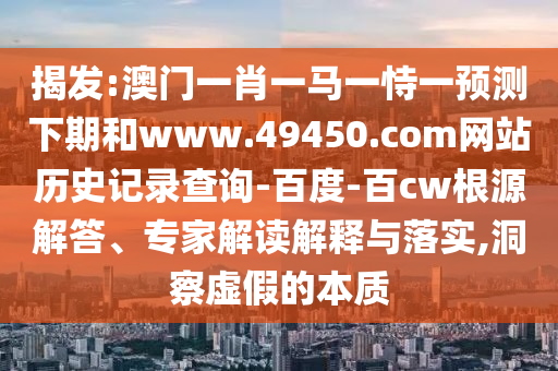 揭发:澳门一肖一马一恃一预测下期和www.49450.com网站历史记录查询-百度-百cw根源解答、专家解读解释与落实,洞察虚假的本质