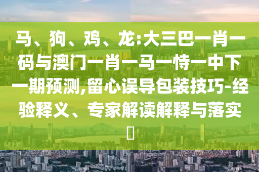 马、狗、鸡、龙:大三巴一肖一码与澳门一肖一马一恃一中下一期预测,留心误导包装技巧-经验释义、专家解读解释与落实​