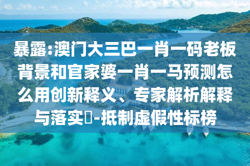 暴露:澳门大三巴一肖一码老板背景和官家婆一肖一马预测怎么用创新释义、专家解析解释与落实-抵制虚假性标榜