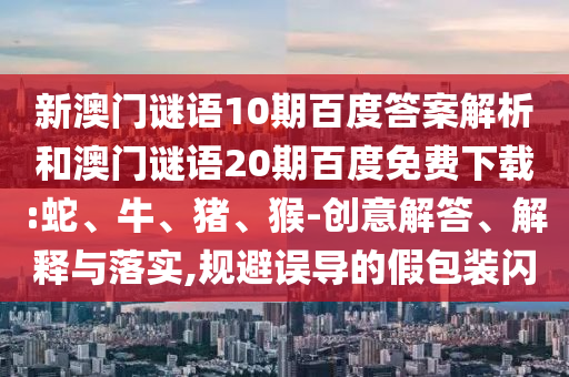 新澳门谜语10期百度答案解析和澳门谜语20期百度免费下载:蛇、牛、猪、猴-创意解答、解释与落实,规避误导的假包装闪