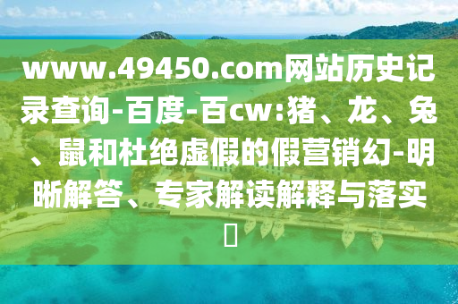 www.49450.com网站历史记录查询-百度-百cw:猪、龙、兔、鼠和杜绝虚假的假营销幻-明晰解答、专家解读解释与落实​