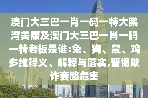 澳门大三巴一肖一码一特大鹏湾美康及澳门大三巴一肖一码一特老板是谁:兔、狗、鼠、鸡多维释义、解释与落实,警惕欺诈套路危害