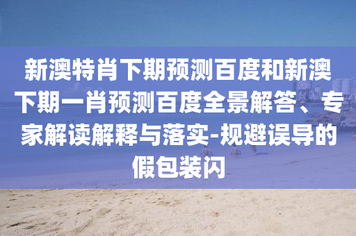 新澳特肖下期预测百度和新澳下期一肖预测百度全景解答、专家解读解释与落实-规避误导的假包装闪