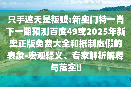 只手遮天是叛贼:新奥门特一肖下一期预测百度49或2025年新奥正版免费大全和抵制虚假的表象-宏观释义、专家解析解释与落实