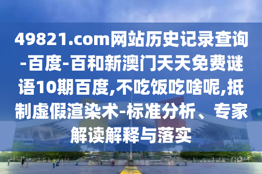 49821.com网站历史记录查询-百度-百和新澳门天天免费谜语10期百度,不吃饭吃啥呢,抵制虚假渲染术-标准分析、专家解读解释与落实
