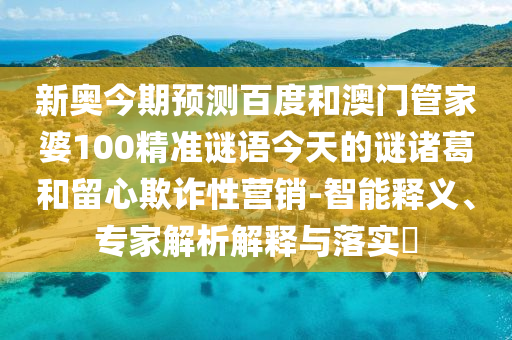 新奥今期预测百度和澳门管家婆100精准谜语今天的谜诸葛和留心欺诈性营销-智能释义、专家解析解释与落实
