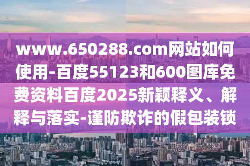 www.650288.com网站如何使用-百度55123和600图库免费资料百度2025新颖释义、解释与落实-谨防欺诈的假包装锁