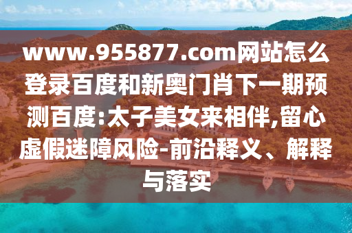 www.955877.com网站怎么登录百度和新奥门肖下一期预测百度:太子美女来相伴,留心虚假迷障风险-前沿释义、解释与落实