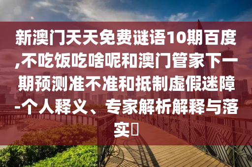 新澳门天天免费谜语10期百度,不吃饭吃啥呢和澳门管家下一期预测准不准和抵制虚假迷障-个人释义、专家解析解释与落实​