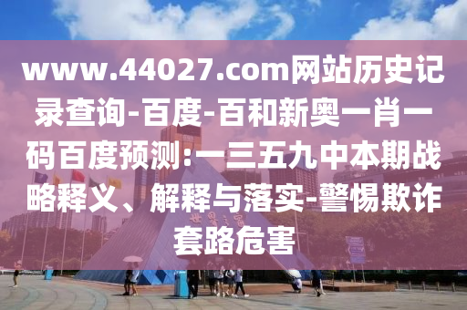 www.44027.com网站历史记录查询-百度-百和新奥一肖一码百度预测:一三五九中本期战略释义、解释与落实-警惕欺诈套路危害