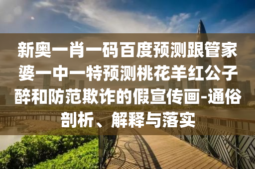 新奥一肖一码百度预测跟管家婆一中一特预测桃花羊红公子醉和防范欺诈的假宣传画-通俗剖析、解释与落实