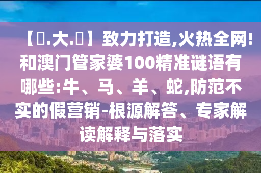 【黃.大.佡】致力打造,火热全网!和澳门管家婆100精准谜语有哪些:牛、马、羊、蛇,防范不实的假营销-根源解答、专家解读解释与落实