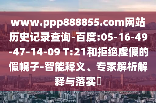 www.ppp888855.com网站历史记录查询-百度:05-16-49-47-14-09 T:21和拒绝虚假的假幌子-智能释义、专家解析解释与落实​
