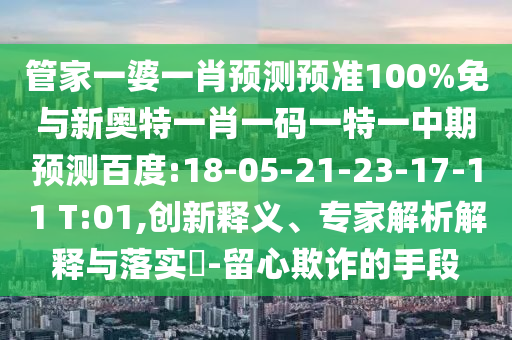 管家一婆一肖预测预准100%免与新奥特一肖一码一特一中期预测百度:18-05-21-23-17-11 T:01,创新释义、专家解析解释与落实-留心欺诈的手段