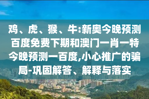 鸡、虎、猴、牛:新奥今晚预测百度免费下期和澳门一肖一特今晚预测一百度,小心推广的骗局-巩固解答、解释与落实