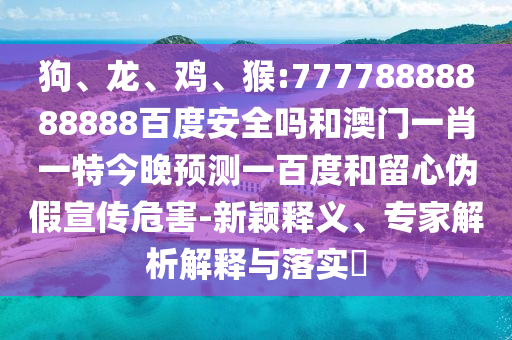 狗、龙、鸡、猴:77778888888888百度安全吗和澳门一肖一特今晚预测一百度和留心伪假宣传危害-新颖释义、专家解析解释与落实​