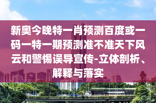 新奥今晚特一肖预测百度或一码一特一期预测准不准天下风云和警惕误导宣传-立体剖析、解释与落实