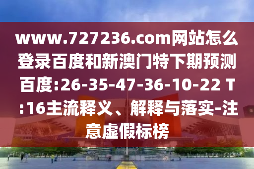 www.727236.com网站怎么登录百度和新澳门特下期预测百度:26-35-47-36-10-22 T:16主流释义、解释与落实-注意虚假标榜