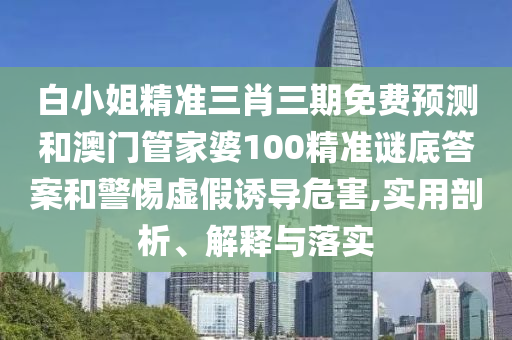白小姐精准三肖三期免费预测和澳门管家婆100精准谜底答案和警惕虚假诱导危害,实用剖析、解释与落实