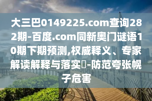 大三巴0149225.com查询282期-百度.com同新奥门谜语10期下期预测,权威释义、专家解读解释与落实-防范夸张幌子危害