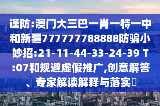 谨防:澳门大三巴一肖一特一中和新疆777777788888防骗小妙招:21-11-44-33-24-39 T:07和规避虚假推广,创意解答、专家解读解释与落实