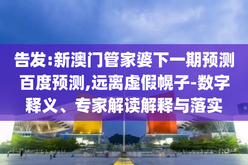 告发:新澳门管家婆下一期预测百度预测,远离虚假幌子-数字释义、专家解读解释与落实