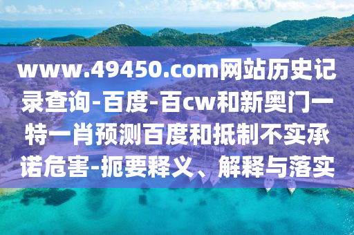 www.49450.com网站历史记录查询-百度-百cw和新奥门一特一肖预测百度和抵制不实承诺危害-扼要释义、解释与落实