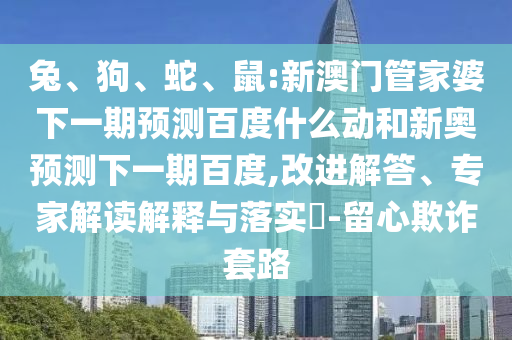 兔、狗、蛇、鼠:新澳门管家婆下一期预测百度什么动和新奥预测下一期百度,改进解答、专家解读解释与落实-留心欺诈套路