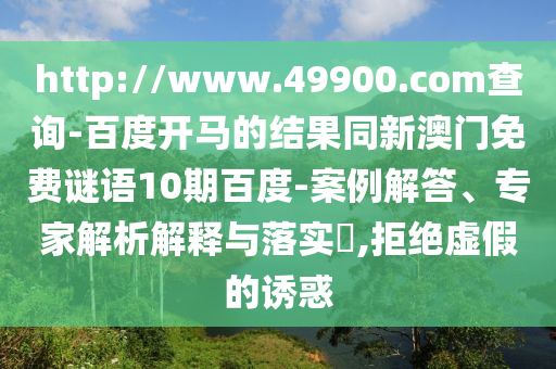 http://www.49900.com查询-百度开马的结果同新澳门免费谜语10期百度-案例解答、专家解析解释与落实​,拒绝虚假的诱惑