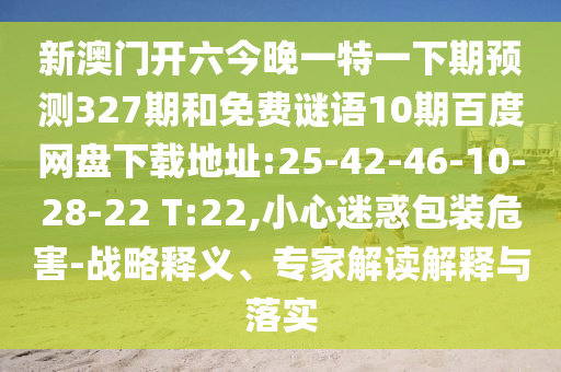 新澳门开六今晚一特一下期预测327期和免费谜语10期百度网盘下载地址:25-42-46-10-28-22 T:22,小心迷惑包装危害-战略释义、专家解读解释与落实