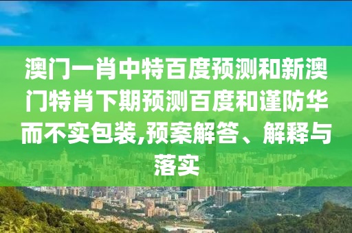澳门一肖中特百度预测和新澳门特肖下期预测百度和谨防华而不实包装,预案解答、解释与落实